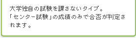 大学独自の試験を課さないタイプ。「センター試験」の成績のみで合否が判定されます。